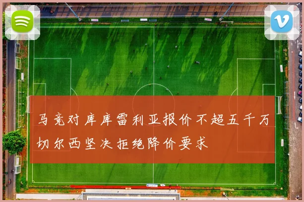 马竞对库库雷利亚报价不超五千万切尔西坚决拒绝降价要求