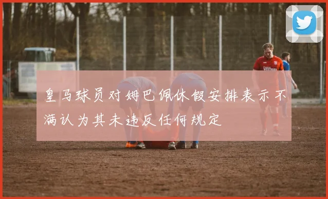 皇马球员对姆巴佩休假安排表示不满认为其未违反任何规定