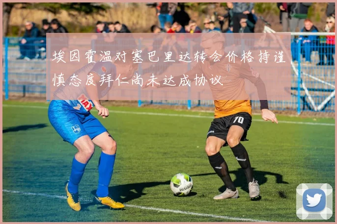 埃因霍温对塞巴里达转会价格持谨慎态度拜仁尚未达成协议