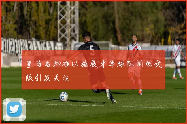 皇马名帅难以施展才华球队训练受限引发关注