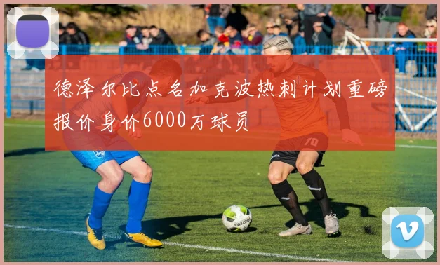 德泽尔比点名加克波热刺计划重磅报价身价6000万球员