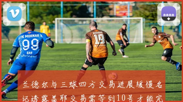 兰德尔与三球四方交易进展缓慢名记透露盖耶交易需等到10号才能完成