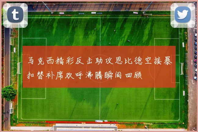 马克西精彩反击助攻恩比德空接暴扣替补席欢呼沸腾瞬间回顾