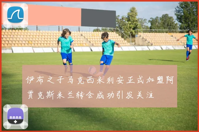 伊布之子马克西米利安正式加盟阿贾克斯米兰转会成功引发关注