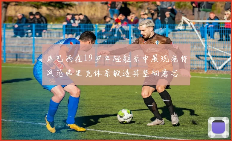 库巴西在19岁年轻躯壳中展现老将风范弗里克体系锻造其坚韧意志