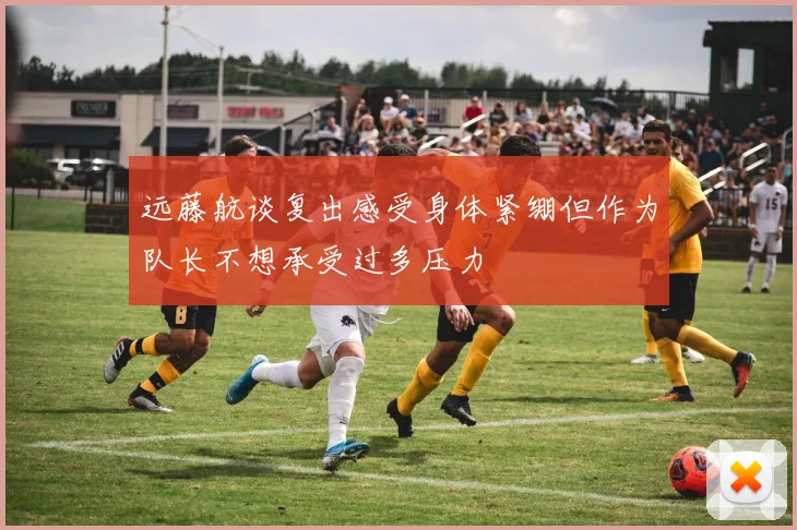 远藤航谈复出感受身体紧绷但作为队长不想承受过多压力