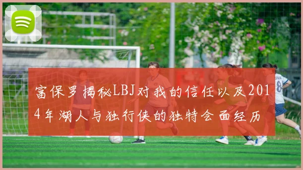 富保罗揭秘LBJ对我的信任以及2014年湖人与独行侠的独特会面经历
