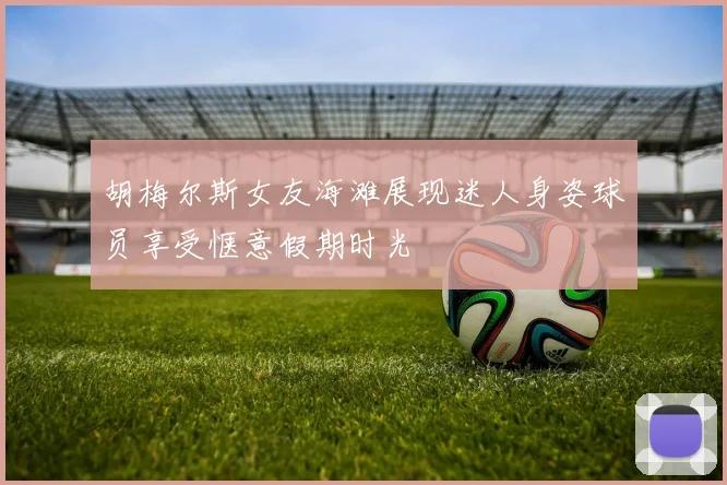 胡梅尔斯女友海滩展现迷人身姿球员享受惬意假期时光