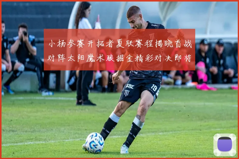 小杨参赛开拓者夏联赛程揭晓首战对阵太阳魔术狼掘金精彩对决即将开启