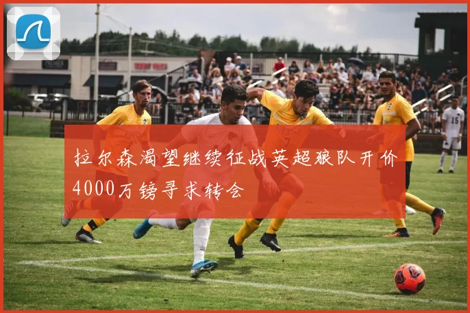 拉尔森渴望继续征战英超狼队开价4000万镑寻求转会