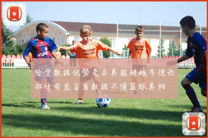 哈登数据优势是否真能超越韦德西部传奇直言看数据不懂篮球真相