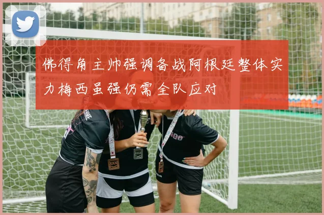 佛得角主帅强调备战阿根廷整体实力梅西虽强仍需全队应对