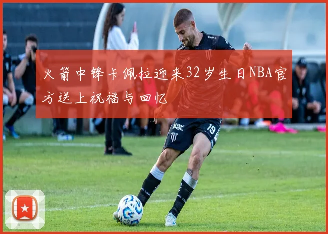 火箭中锋卡佩拉迎来32岁生日NBA官方送上祝福与回忆