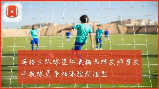英格兰队球星热衷梅西理发师剪发半数球员争相体验新造型