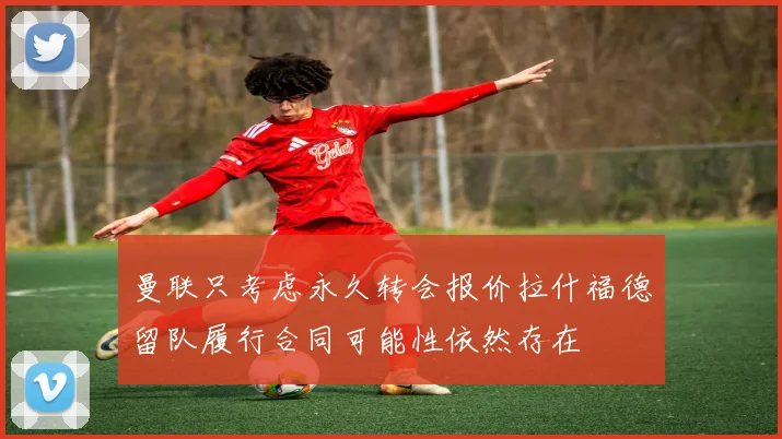 曼联只考虑永久转会报价拉什福德留队履行合同可能性依然存在