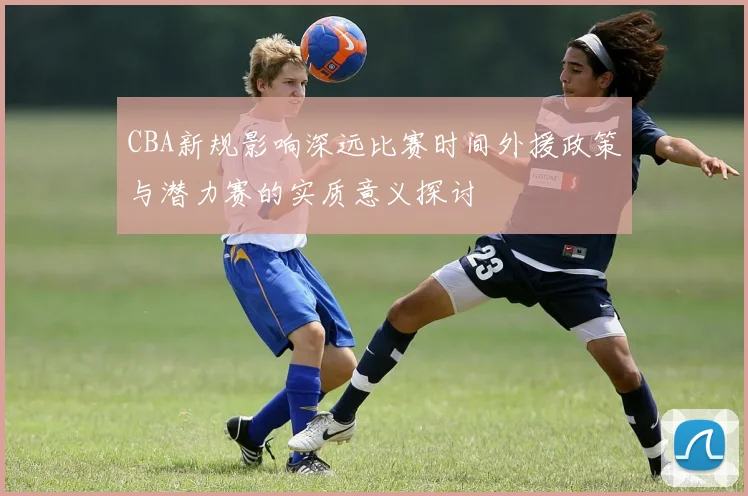 CBA新规影响深远比赛时间外援政策与潜力赛的实质意义探讨