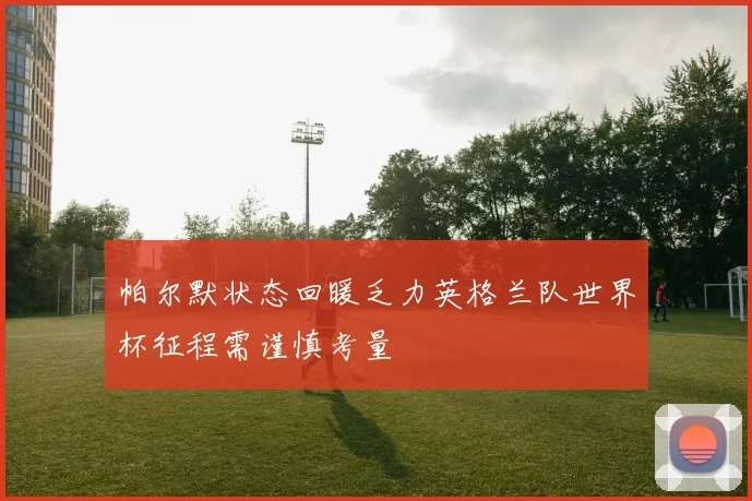 帕尔默状态回暖乏力英格兰队世界杯征程需谨慎考量