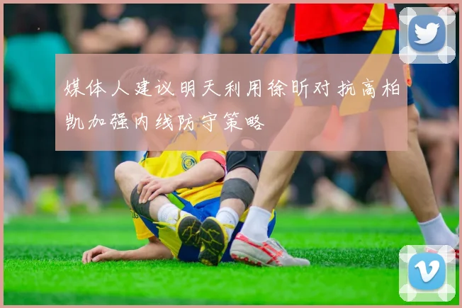 媒体人建议明天利用徐昕对抗高柏凯加强内线防守策略