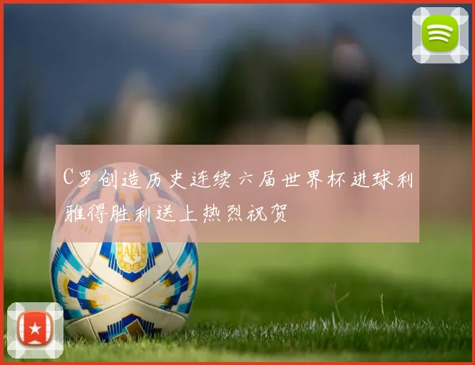 C罗创造历史连续六届世界杯进球利雅得胜利送上热烈祝贺