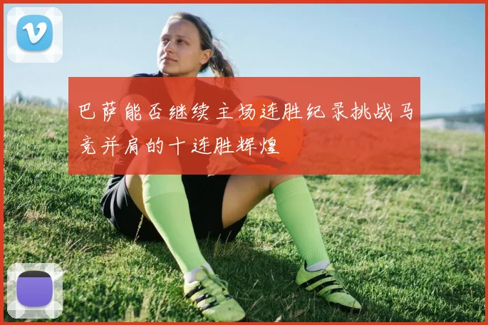 巴萨能否继续主场连胜纪录挑战马竞并肩的十连胜辉煌