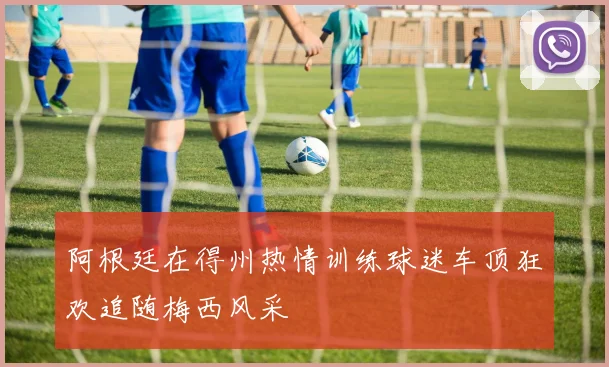 阿根廷在得州热情训练球迷车顶狂欢追随梅西风采