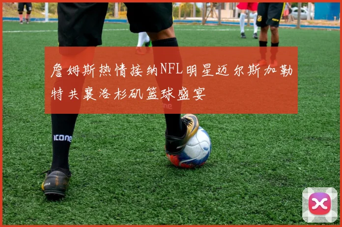 詹姆斯热情接纳NFL明星迈尔斯加勒特共襄洛杉矶篮球盛宴