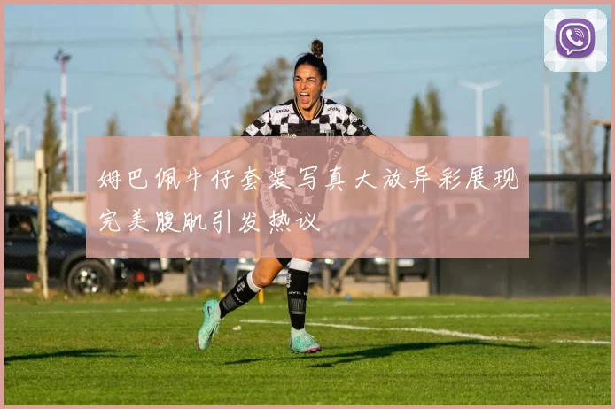 姆巴佩牛仔套装写真大放异彩展现完美腹肌引发热议